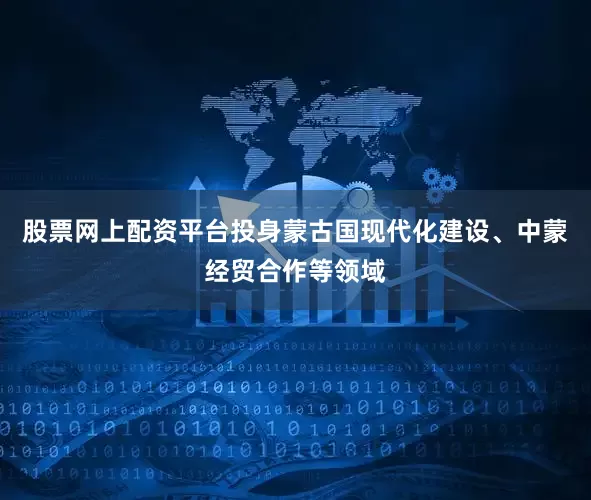 股票网上配资平台投身蒙古国现代化建设、中蒙经贸合作等领域