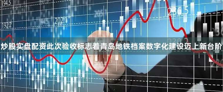 炒股实盘配资此次验收标志着青岛地铁档案数字化建设迈上新台阶