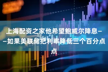 上海配资之家他希望鲍威尔降息——如果美联储把利率降低三个百分点