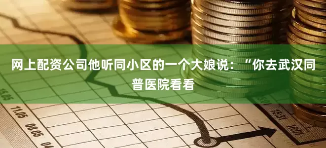 网上配资公司他听同小区的一个大娘说：“你去武汉同普医院看看