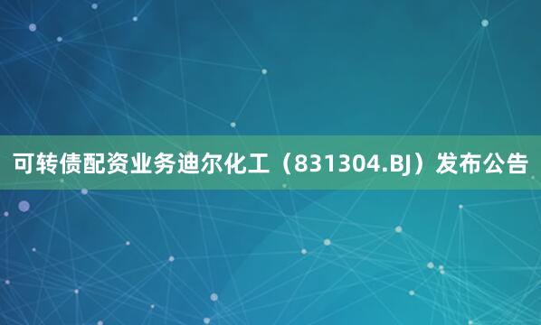 可转债配资业务迪尔化工（831304.BJ）发布公告
