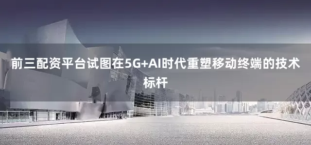 前三配资平台试图在5G+AI时代重塑移动终端的技术标杆