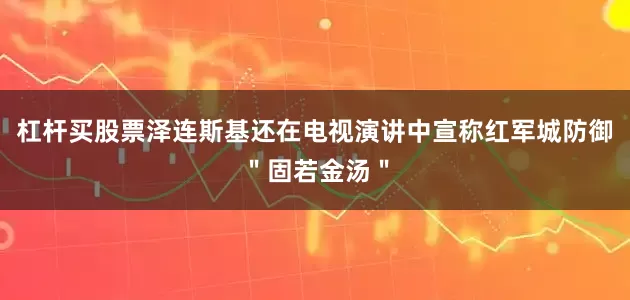 杠杆买股票泽连斯基还在电视演讲中宣称红军城防御＂固若金汤＂